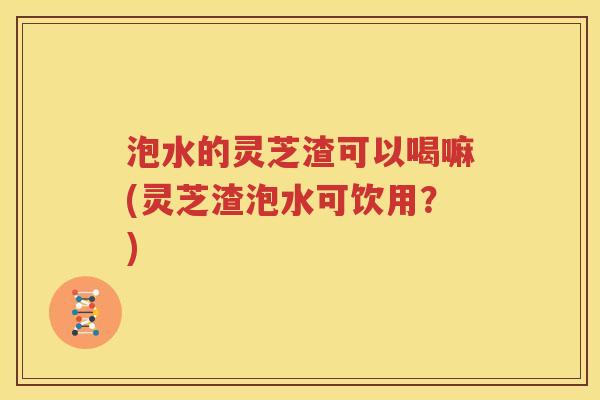 泡水的灵芝渣可以喝嘛(灵芝渣泡水可饮用？)