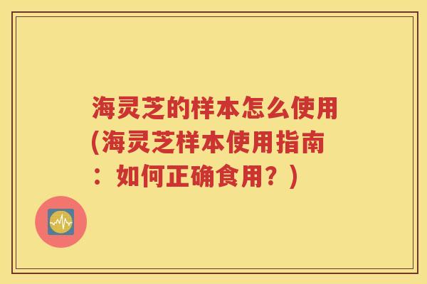 海灵芝的样本怎么使用(海灵芝样本使用指南：如何正确食用？)