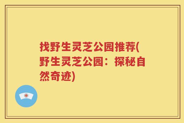 找野生灵芝公园推荐(野生灵芝公园：探秘自然奇迹)