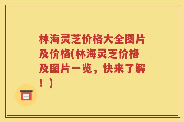 林海灵芝价格大全图片及价格(林海灵芝价格及图片一览，快来了解！)