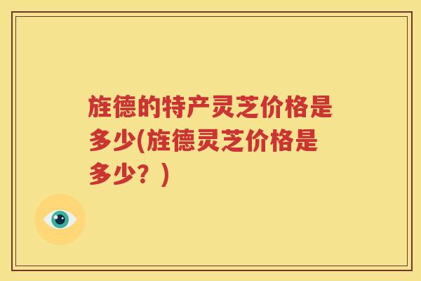 旌德的特产灵芝价格是多少(旌德灵芝价格是多少？)