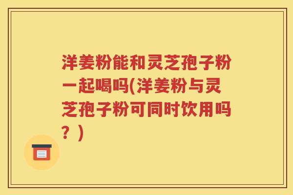 洋姜粉能和灵芝孢子粉一起喝吗(洋姜粉与灵芝孢子粉可同时饮用吗？)
