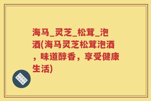 海马_灵芝_松茸_泡酒(海马灵芝松茸泡酒，味道醇香，享受健康生活)