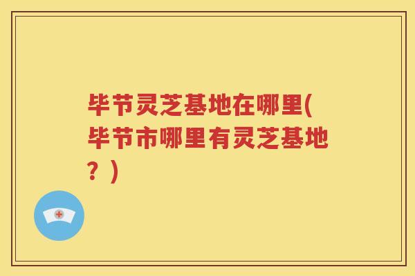毕节灵芝基地在哪里(毕节市哪里有灵芝基地？)