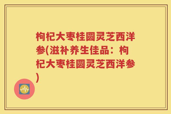 枸杞大枣桂圆灵芝西洋参(滋补养生佳品：枸杞大枣桂圆灵芝西洋参)