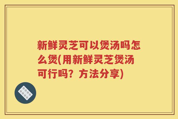 新鲜灵芝可以煲汤吗怎么煲(用新鲜灵芝煲汤可行吗？方法分享)