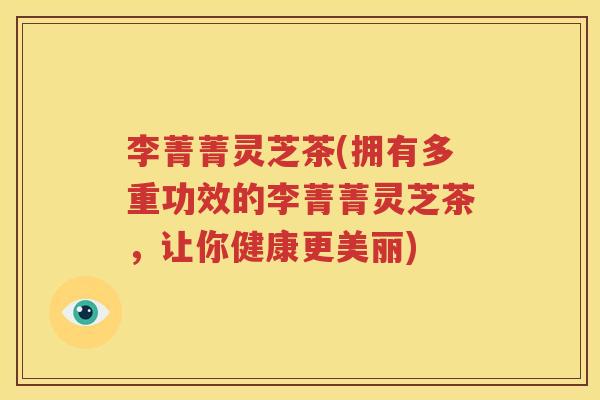 李菁菁灵芝茶(拥有多重功效的李菁菁灵芝茶，让你健康更美丽)