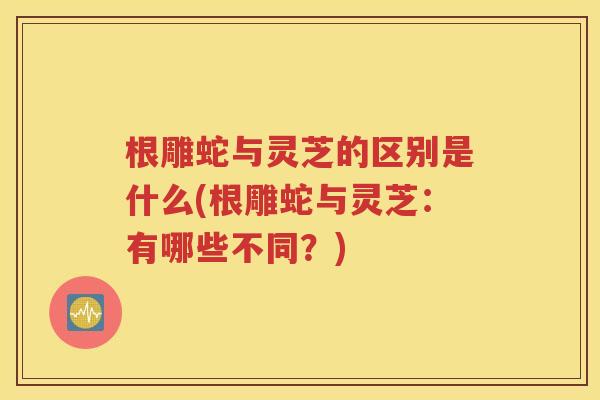 根雕蛇与灵芝的区别是什么(根雕蛇与灵芝：有哪些不同？)