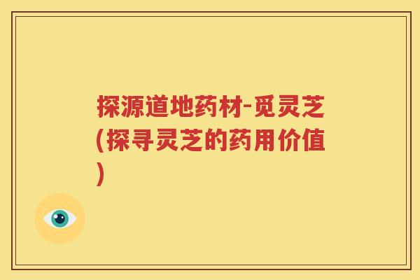 探源道地药材-觅灵芝(探寻灵芝的药用价值)