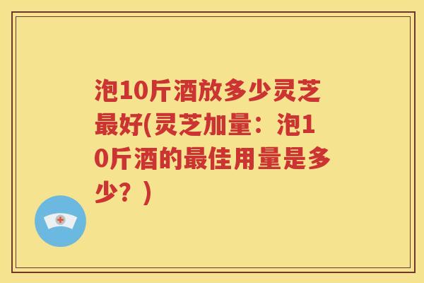 泡10斤酒放多少灵芝最好(灵芝加量：泡10斤酒的最佳用量是多少？)