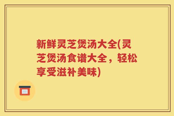 新鲜灵芝煲汤大全(灵芝煲汤食谱大全，轻松享受滋补美味)