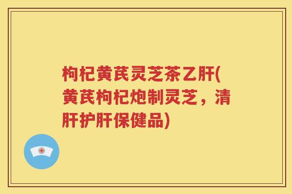 枸杞黄芪灵芝茶乙肝(黄芪枸杞炮制灵芝，清肝护肝保健品)