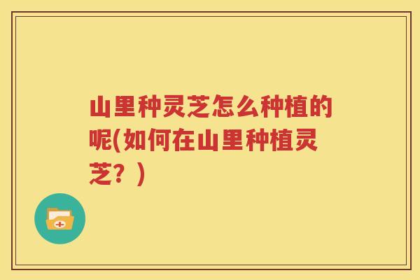 山里种灵芝怎么种植的呢(如何在山里种植灵芝？)