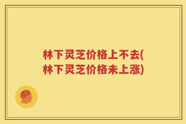 林下灵芝价格上不去(林下灵芝价格未上涨)