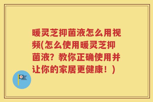 暖灵芝抑菌液怎么用视频(怎么使用暖灵芝抑菌液？教你正确使用并让你的家居更健康！)