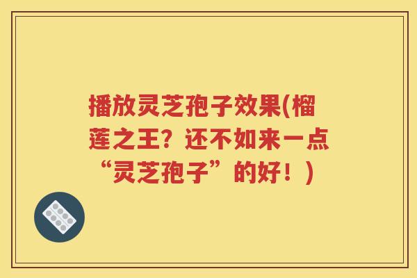 播放灵芝孢子效果(榴莲之王？还不如来一点“灵芝孢子”的好！)