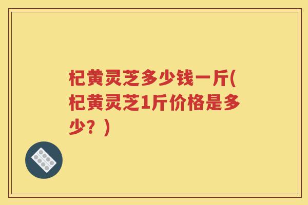 杞黄灵芝多少钱一斤(杞黄灵芝1斤价格是多少？)