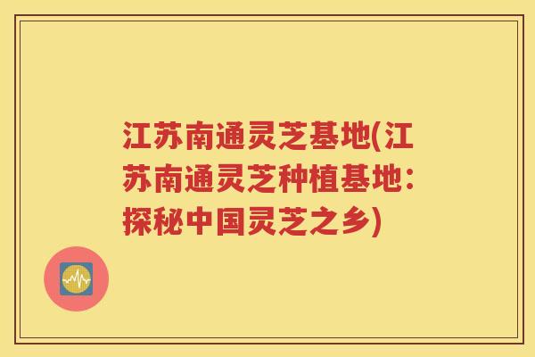江苏南通灵芝基地(江苏南通灵芝种植基地：探秘中国灵芝之乡)