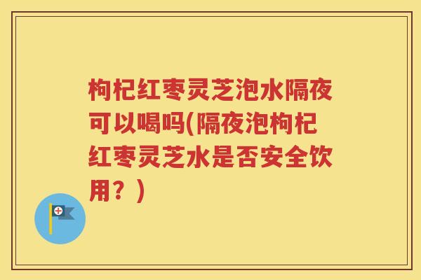 枸杞红枣灵芝泡水隔夜可以喝吗(隔夜泡枸杞红枣灵芝水是否安全饮用？)