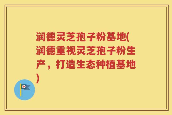 润德灵芝孢子粉基地(润德重视灵芝孢子粉生产，打造生态种植基地)