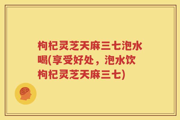 枸杞灵芝天麻三七泡水喝(享受好处，泡水饮枸杞灵芝天麻三七)