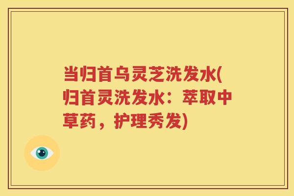 当归首乌灵芝洗发水(归首灵洗发水：萃取中草药，护理秀发)