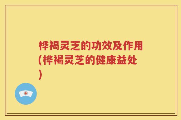 桦褐灵芝的功效及作用(桦褐灵芝的健康益处)