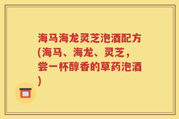 海马海龙灵芝泡酒配方(海马、海龙、灵芝，尝一杯醇香的草药泡酒)