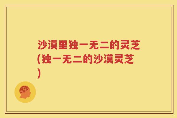 沙漠里独一无二的灵芝(独一无二的沙漠灵芝)