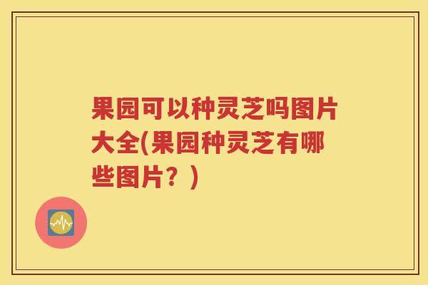 果园可以种灵芝吗图片大全(果园种灵芝有哪些图片？)