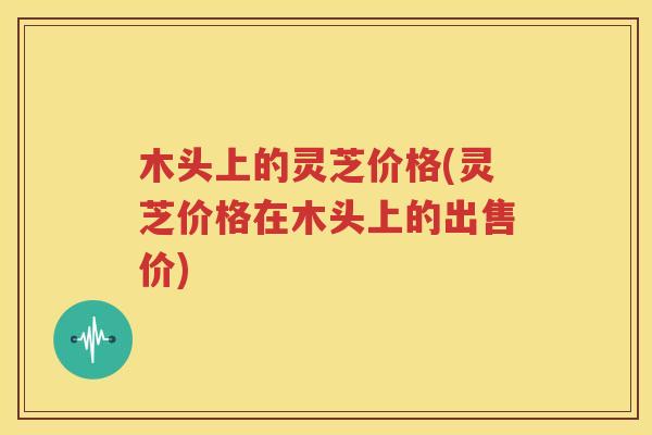 木头上的灵芝价格(灵芝价格在木头上的出售价)