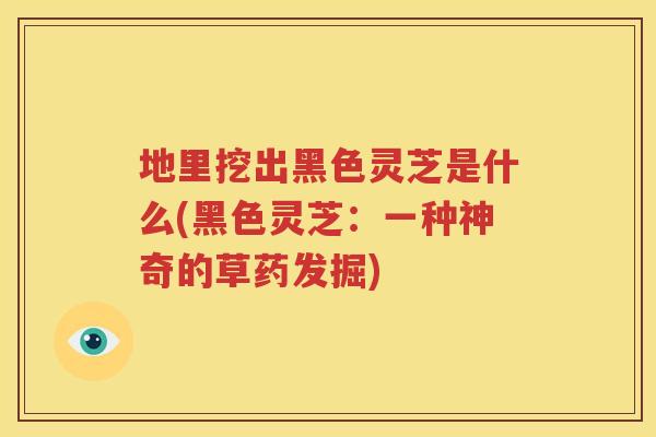 地里挖出黑色灵芝是什么(黑色灵芝：一种神奇的草药发掘)