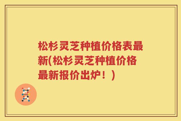 松杉灵芝种植价格表最新(松杉灵芝种植价格最新报价出炉！)
