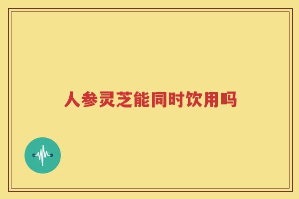 人参灵芝能同时饮用吗