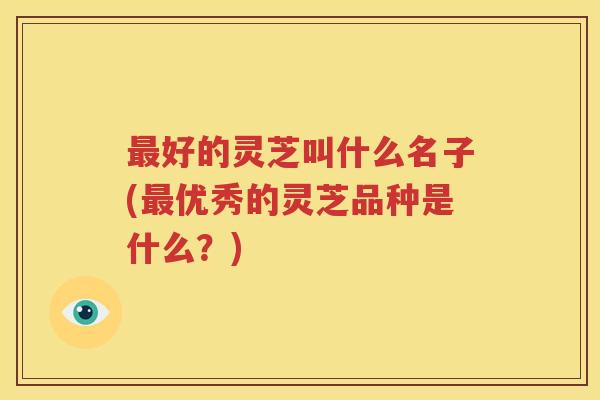 最好的灵芝叫什么名子(最优秀的灵芝品种是什么？)