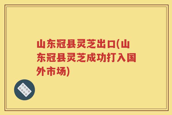 山东冠县灵芝出口(山东冠县灵芝成功打入国外市场)