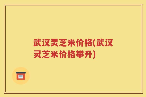 武汉灵芝米价格(武汉灵芝米价格攀升)