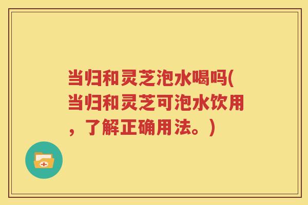 当归和灵芝泡水喝吗(当归和灵芝可泡水饮用，了解正确用法。)