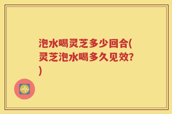 泡水喝灵芝多少回合(灵芝泡水喝多久见效？)