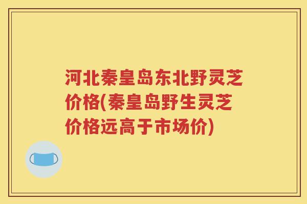 河北秦皇岛东北野灵芝价格(秦皇岛野生灵芝价格远高于市场价)