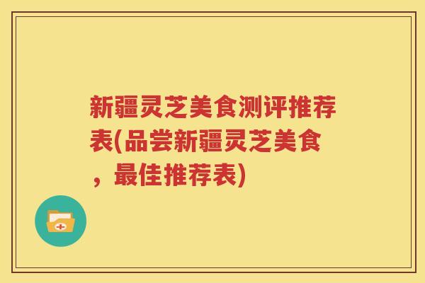 新疆灵芝美食测评推荐表(品尝新疆灵芝美食，最佳推荐表)