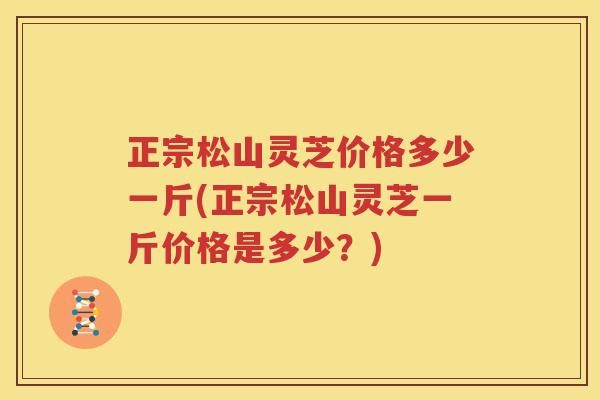 正宗松山灵芝价格多少一斤(正宗松山灵芝一斤价格是多少？)