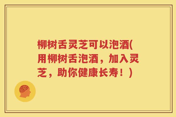 柳树舌灵芝可以泡酒(用柳树舌泡酒，加入灵芝，助你健康长寿！)