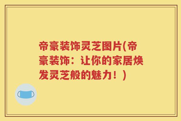 帝豪装饰灵芝图片(帝豪装饰：让你的家居焕发灵芝般的魅力！)