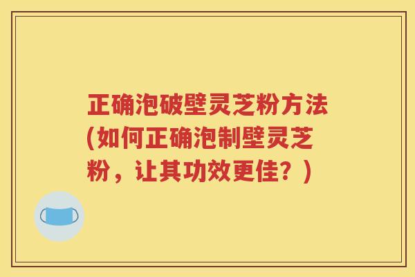 正确泡破壁灵芝粉方法(如何正确泡制壁灵芝粉，让其功效更佳？)