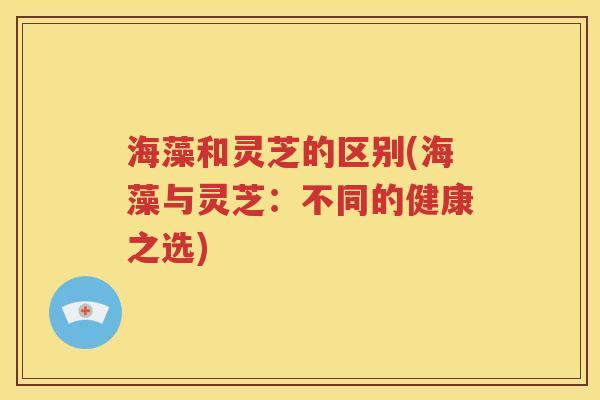 海藻和灵芝的区别(海藻与灵芝：不同的健康之选)