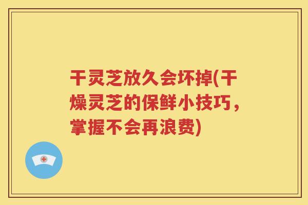 干灵芝放久会坏掉(干燥灵芝的保鲜小技巧，掌握不会再浪费)