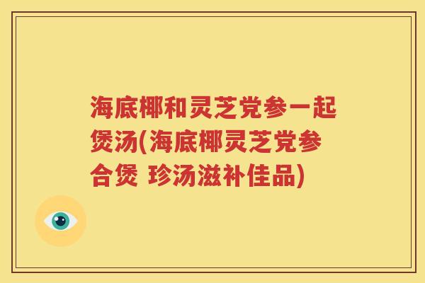 海底椰和灵芝党参一起煲汤(海底椰灵芝党参合煲 珍汤滋补佳品)