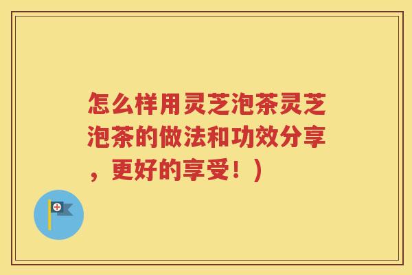 怎么样用灵芝泡茶灵芝泡茶的做法和功效分享，更好的享受！)