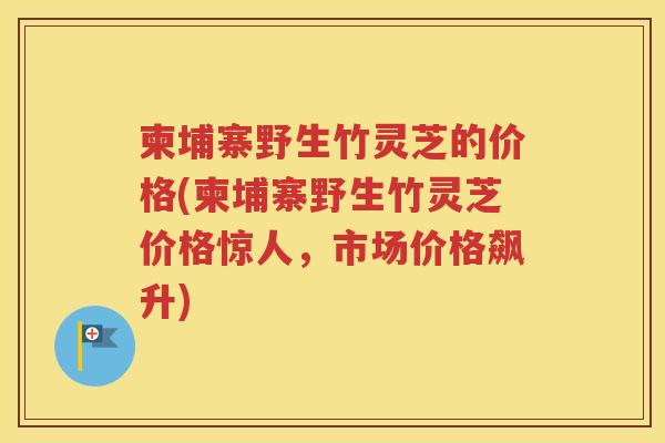 柬埔寨野生竹灵芝的价格(柬埔寨野生竹灵芝价格惊人，市场价格飙升)